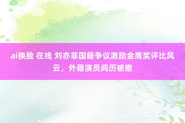 ai换脸 在线 刘亦菲国籍争议激励金鹰奖评比风云，外籍演员阅历被撤