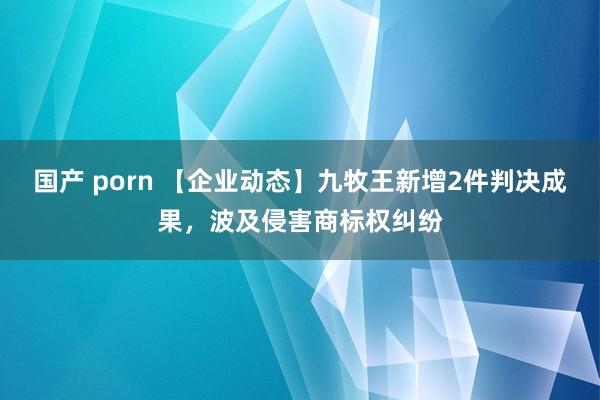 国产 porn 【企业动态】九牧王新增2件判决成果，波及侵害商标权纠纷