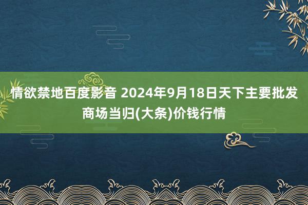 情欲禁地百度影音 2024年9月18日天下主要批发商场当归(大条)价钱行情