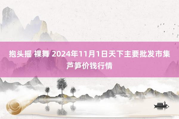 抱头摇 裸舞 2024年11月1日天下主要批发市集芦笋价钱行情