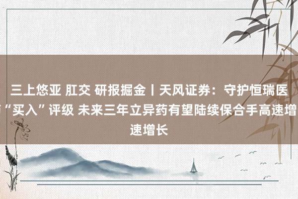 三上悠亚 肛交 研报掘金丨天风证券：守护恒瑞医药“买入”评级 未来三年立异药有望陆续保合手高速增长