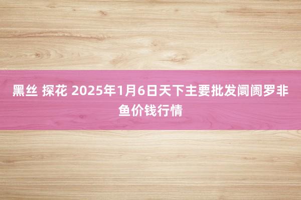 黑丝 探花 2025年1月6日天下主要批发阛阓罗非鱼价钱行情