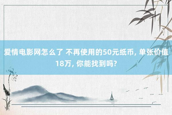 爱情电影网怎么了 不再使用的50元纸币， 单张价值18万， 你能找到吗?