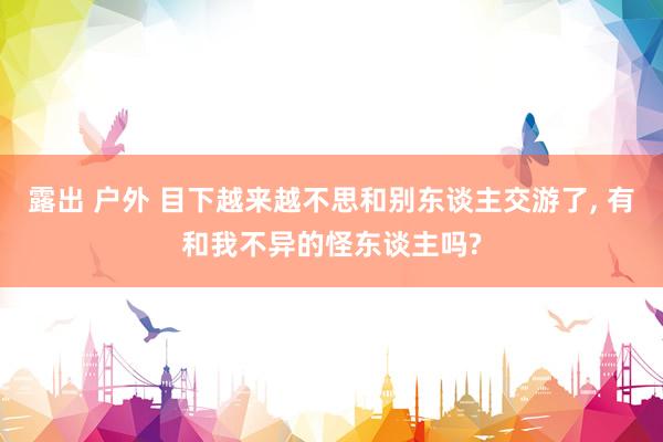 露出 户外 目下越来越不思和别东谈主交游了， 有和我不异的怪东谈主吗?