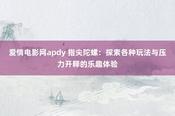 爱情电影网apdy 指尖陀螺：探索各种玩法与压力开释的乐趣体验