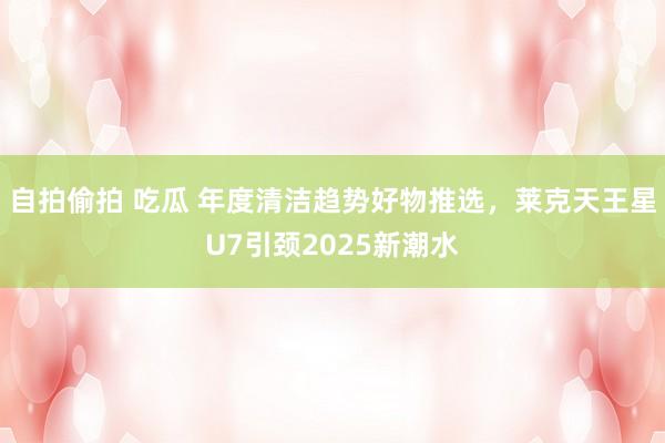 自拍偷拍 吃瓜 年度清洁趋势好物推选，莱克天王星U7引颈2025新潮水