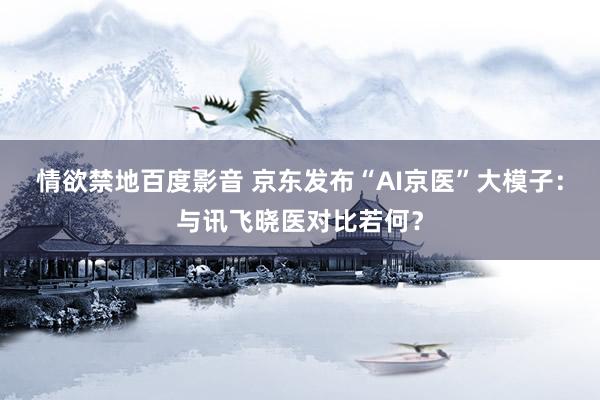 情欲禁地百度影音 京东发布“AI京医”大模子：与讯飞晓医对比若何？