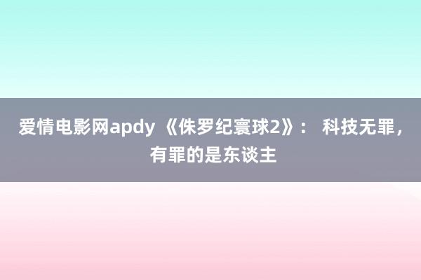 爱情电影网apdy 《侏罗纪寰球2》： 科技无罪， 有罪的是东谈主