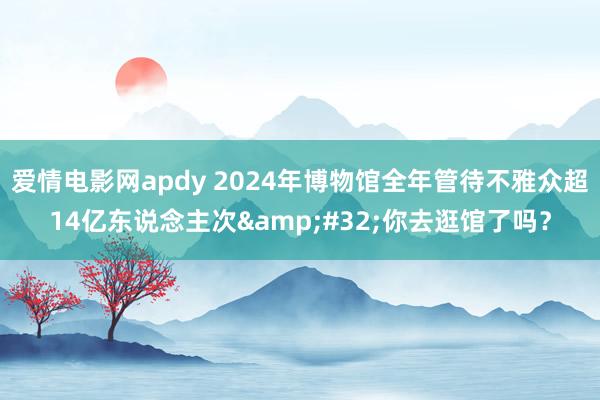 爱情电影网apdy 2024年博物馆全年管待不雅众超14亿东说念主次&#32;你去逛馆了吗？