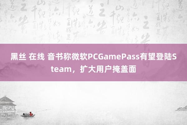 黑丝 在线 音书称微软PCGamePass有望登陆Steam，扩大用户掩盖面