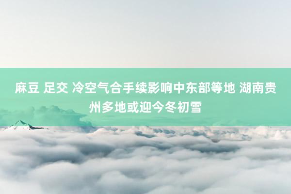 麻豆 足交 冷空气合手续影响中东部等地 湖南贵州多地或迎今冬初雪