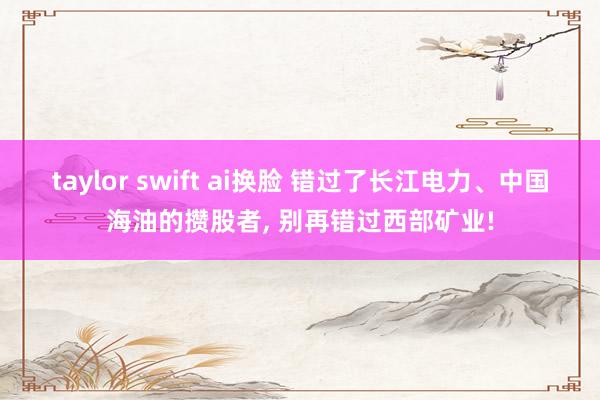 taylor swift ai换脸 错过了长江电力、中国海油的攒股者， 别再错过西部矿业!