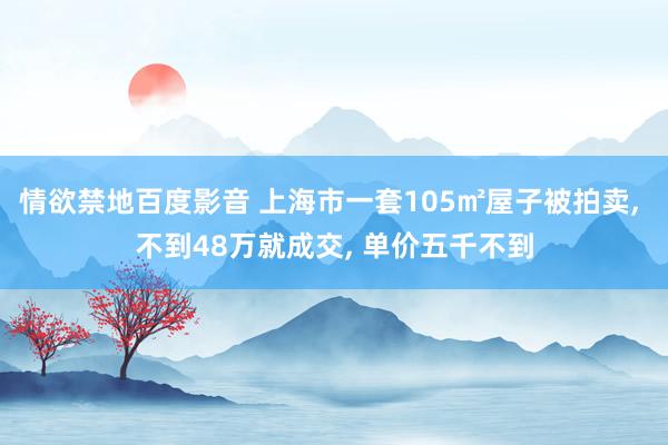 情欲禁地百度影音 上海市一套105㎡屋子被拍卖， 不到48万就成交， 单价五千不到