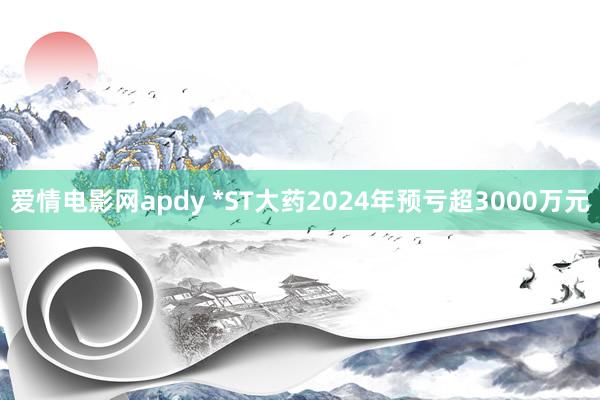 爱情电影网apdy *ST大药2024年预亏超3000万元