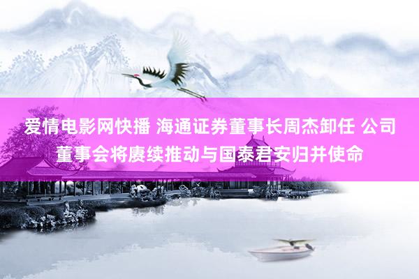 爱情电影网快播 海通证券董事长周杰卸任 公司董事会将赓续推动与国泰君安归并使命