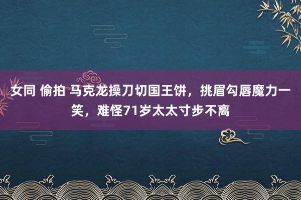 女同 偷拍 马克龙操刀切国王饼，挑眉勾唇魔力一笑，难怪71岁太太寸步不离