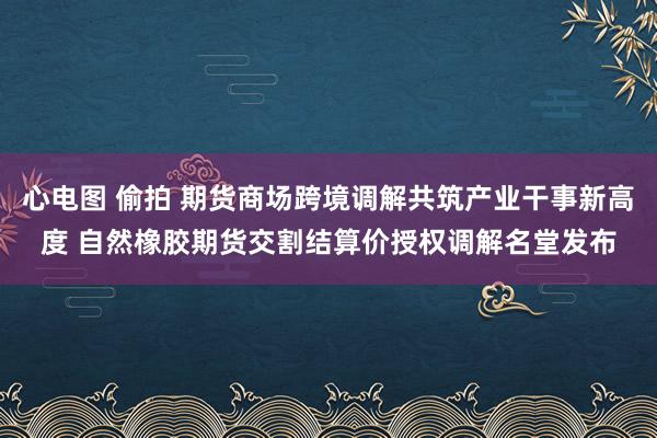 心电图 偷拍 期货商场跨境调解共筑产业干事新高度 自然橡胶期货交割结算价授权调解名堂发布