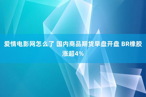 爱情电影网怎么了 国内商品期货早盘开盘 BR橡胶涨超4%