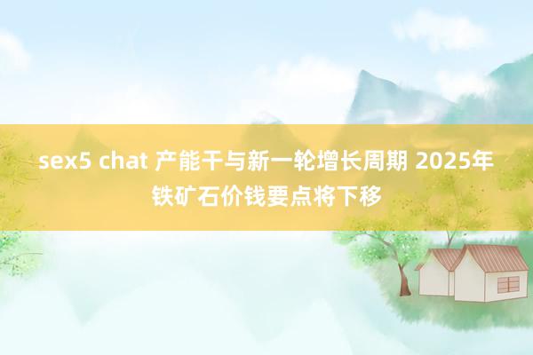 sex5 chat 产能干与新一轮增长周期 2025年铁矿石价钱要点将下移