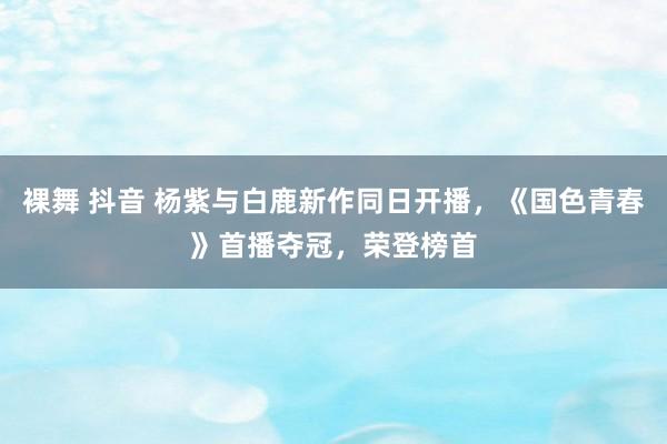 裸舞 抖音 杨紫与白鹿新作同日开播，《国色青春》首播夺冠，荣登榜首