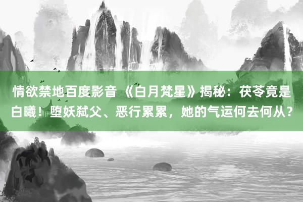 情欲禁地百度影音 《白月梵星》揭秘：茯苓竟是白曦！堕妖弑父、恶行累累，她的气运何去何从？